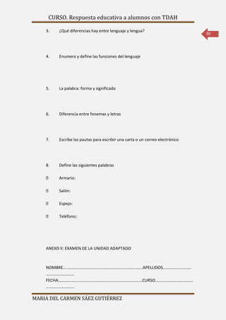 CURSO. Respuesta educativa a alumnos con TDAH 
MARIA DEL CARMEN SÁEZ GUTIÉRREZ 
30 
3. ¿Qué diferencias hay entre lenguaje y lengua? 
4. Enumera y define las funciones del lenguaje 
5. La palabra: forma y significado 
6. Diferencia entre fonemas y letras 
7. Escribe las pautas para escribir una carta o un correo electrónico 
8. Define las siguientes palabras 
Armario: 
Salón: 
Espejo: 
Teléfono: 
ANEXO II: EXAMEN DE LA UNIDAD ADAPTADO 
NOMBRE………………………………………………………………….APELLIDOS……………………… 
……………………… 
FECHA……………………………………………………………………..CURSO……………………………… 
……………………… 
 
