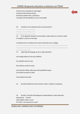 CURSO. Respuesta educativa a alumnos con TDAH 
MARIA DEL CARMEN SÁEZ GUTIÉRREZ 
32 
4) ¿Por qué no alumbra la luciérnaga? 
a) Porque sólo alumbra de día. 
b) Porque estaba triste y prisionera. 
c) Porque sólo alumbraba con la luz encendida 
10. ¿Cuáles son los elementos de la comunicación? 
…………………………………………... 
…………………………………………… 
…………………………………………… 
11. En la siguiente situación comunicativa, indica quién es el emisor, quién 
el receptor y cuál es el mensaje. 
La directora de un instituto da la mano al director de un colegio. 
………………………………………………………………………………………………………………………… 
………………………………………………………………………………………………………………………… 
………………………………… 
12. ¿Qué tipo de lenguaje se da en cada situación? 
Una amiga habla con otra por teléfono 
Un semáforo está en rojo 
Dos señores se dan la mano 
Una señal de tráfico indica que está prohibido el paso. 
Una señora escucha la radio 
Una profesora da clase 
13. Escribe la diferencia entre fonema y letra. Justifica la respuesta 
14. Escribe la función del lenguaje correspondiente a cada expresión 
Expresiones Función 
¡Qué alegría volver a casa! 
Por favor ¿ me alcanzas un vaso? 
 