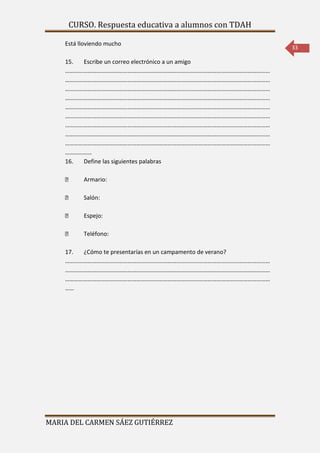 CURSO. Respuesta educativa a alumnos con TDAH 
MARIA DEL CARMEN SÁEZ GUTIÉRREZ 
33 
Está lloviendo mucho 
15. Escribe un correo electrónico a un amigo 
………………………………………………………………………………………………………………………… 
………………………………………………………………………………………………………………………… 
………………………………………………………………………………………………………………………… 
………………………………………………………………………………………………………………………… 
………………………………………………………………………………………………………………………… 
………………………………………………………………………………………………………………………… 
………………………………………………………………………………………………………………………… 
………………………………………………………………………………………………………………………… 
………………………………………………………………………………………………………………………… 
……………… 
16. Define las siguientes palabras 
Armario: 
Salón: 
Espejo: 
Teléfono: 
17. ¿Cómo te presentarías en un campamento de verano? 
………………………………………………………………………………………………………………………… 
………………………………………………………………………………………………………………………… 
………………………………………………………………………………………………………………………… 
…… 
 