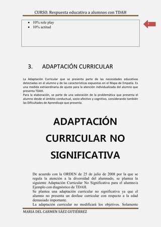 CURSO. Respuesta educativa a alumnos con TDAH 
MARIA DEL CARMEN SÁEZ GUTIÉRREZ 
7 
 10% role play 
 10% actitud 
3. ADAPTACIÓN CURRICULAR 
La Adaptación Curricular que se presenta parte de las necesidades educativas 
detectadas en el alumno y de las características expuestas en el Mapa de Empatía. Es 
una medida extraordinaria de ajuste para la atención individualizada del alumno que 
presenta TDAH. 
Para la elaboración, se parte de una valoración de la problemática que presenta el 
alumno desde el ámbito conductual, socio-afectivo y cognitivo, considerando también 
las Dificultades de Aprendizaje que presenta. 
ADAPTACIÓN 
CURRICULAR NO 
SIGNIFICATIVA 
De acuerdo con la ORDEN de 25 de julio de 2008 por la que se 
regula la atención a la diversidad del alumnado, se plantea la 
siguiente Adaptación Curricular No Significativa para el alumno/a 
Ejemplo con diagnóstico de TDAH. 
Se plantea una adaptación curricular no significativa ya que el 
alumno no presenta un desfase curricular con respecto a la edad 
demasiado importante. 
La adaptación curricular no modificará los objetivos. Solamente 
 