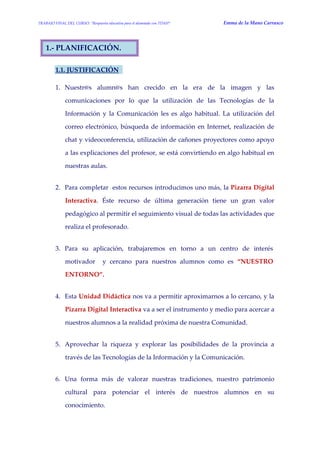 TRABAJO FINAL DEL CURSO: “Respuesta educativa para el alumnado con TDAH” Emma de la Mano Carrasco 
1.- PLANIFICACIÓN. 
1.1. JUSTIFICACIÓN 
1. Nuestr@s alumn@s han crecido en la era de la imagen y las comunicaciones por lo que la utilización de las Tecnologías de la Información y la Comunicación les es algo habitual. La utilización del correo electrónico, búsqueda de información en Internet, realización de chat y videoconferencia, utilización de cañones proyectores como apoyo a las explicaciones del profesor, se está convirtiendo en algo habitual en nuestras aulas. 
2. Para completar estos recursos introducimos uno más, la Pizarra Digital Interactiva. Éste recurso de última generación tiene un gran valor pedagógico al permitir el seguimiento visual de todas las actividades que realiza el profesorado. 
3. Para su aplicación, trabajaremos en torno a un centro de interés motivador y cercano para nuestros alumnos como es “NUESTRO ENTORNO”. 
4. Esta Unidad Didáctica nos va a permitir aproximarnos a lo cercano, y la Pizarra Digital Interactiva va a ser el instrumento y medio para acercar a nuestros alumnos a la realidad próxima de nuestra Comunidad. 
5. Aprovechar la riqueza y explorar las posibilidades de la provincia a través de las Tecnologías de la Información y la Comunicación. 
6. Una forma más de valorar nuestras tradiciones, nuestro patrimonio cultural para potenciar el interés de nuestros alumnos en su conocimiento.  
