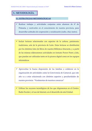 TRABAJO FINAL DEL CURSO: “Respuesta educativa para el alumnado con TDAH” Emma de la Mano Carrasco 
5.- METODOLOGÍA. 
5.1. ESTRATEGIAS METODOLÓGICAS 
 Realizar trabajos y actividades conjuntas entre alumnos de 6º de Primaria, y motivarles en el conocimiento de nuestra provincia, para desarrollar actitudes de cooperación y socialización (radio, chat, teatro). 
 Incluir lecturas relacionadas con aspectos de la cultura, patrimonio, tradiciones, arte de la provincia de León. Estas lecturas se distribuirán por los distintos lotes de libros de nuestra biblioteca itinerante, y a partir de las mismas elaboraremos actividades en formato Power Point y Jclic, que puedan ser utilizadas tanto en la pizarra digital como en los equipos informáticos 
 Aprovechar la buena disposición de las familias a colaborar en la organización de actividades como la Convivencia de Carnaval, que este año va a estar relacionada con distintos aspectos y peculiaridades de nuestra provincia. “Vestimentas de nuestras comarcas” 
 Utilizar los recursos tecnológicos de los que disponemos en el Centro: Radio Escolar y el uso de Internet, en el desarrollo de esta Unidad. 
 