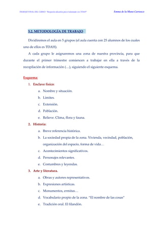 TRABAJO FINAL DEL CURSO: “Respuesta educativa para el alumnado con TDAH” Emma de la Mano Carrasco 
5.2. METODOLOGÍA DE TRABAJO 
Dividiremos el aula en 5 grupos (el aula cuenta con 25 alumnos de los cuales uno de ellos es TDAH). 
A cada grupo le asignaremos una zona de nuestra provincia, para que durante el primer trimestre comiencen a trabajar en ella a través de la recopilación de información (…), siguiendo el siguiente esquema. 
Esquema: 
1. Enclave físico: 
a. Nombre y situación. 
b. Límites. 
c. Extensión. 
d. Población. 
e. Relieve. Clima, flora y fauna. 
2. Historia: 
a. Breve referencia histórica. 
b. La sociedad propia de la zona. Vivienda, vecindad, población, organización del espacio, forma de vida… 
c. Acontecimientos significativos. 
d. Personajes relevantes. 
e. Costumbres y leyendas. 
3. Arte y literatura. 
a. Obras y autores representativos. 
b. Expresiones artísticas. 
c. Monumentos, ermitas… 
d. Vocabulario propio de la zona. “El nombre de las cosas” 
e. Tradición oral. El filandón.  