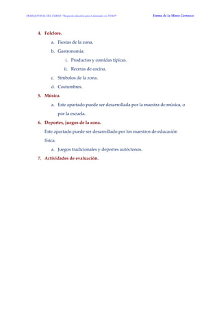TRABAJO FINAL DEL CURSO: “Respuesta educativa para el alumnado con TDAH” Emma de la Mano Carrasco 
4. Folclore. 
a. Fiestas de la zona. 
b. Gastronomía: 
i. Productos y comidas típicas. 
ii. Recetas de cocina. 
c. Símbolos de la zona. 
d. Costumbres. 
5. Música. 
a. Este apartado puede ser desarrollada por la maestra de música, o por la escuela. 
6. Deportes, juegos de la zona. 
Este apartado puede ser desarrollado por los maestros de educación física. 
a. Juegos tradicionales y deportes autóctonos. 
7. Actividades de evaluación. 
 