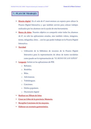 TRABAJO FINAL DEL CURSO: “Respuesta educativa para el alumnado con TDAH” Emma de la Mano Carrasco 
7.- PLAN DE TRABAJO. 
 Rincón digital. En el aula de 6º reservaremos un espacio para ubicar la Pizarra Digital Interactiva y que también servirá para colocar trabajos realizados por los alumnos con la ayuda de esta herramienta. 
 Banco de datos. Nuestro objetivo es compartir entre todas los alumnos de 6º, no sólo las aplicaciones creadas, sino también vídeos, imágenes, textos, infografías, fotos… con los que poder trabajar en la Pizarra Digital Interactiva. 
 Navidad: 
o Utilización de la biblioteca de recursos de la Pizarra Digital Interactiva para la representación de obras de teatro navideñas como puede ser la representación de “EL REINO DE LOS NIÑOS” 
 Lenguaje: Incluir en las aplicaciones de PDI. 
o Refranes. 
o Retahílas. 
o Rifas. 
o Adivinanzas. 
o Trabalenguas. 
o Canciones. 
o Dichos populares. 
o Diccionario digital 
 Realizar un Álbum de fotos 
 Crear un Libro de la provincia: Memoria. 
 Recopilar Canciones de los mayores. 
 Elaborar un recetario gastronómico. 
 