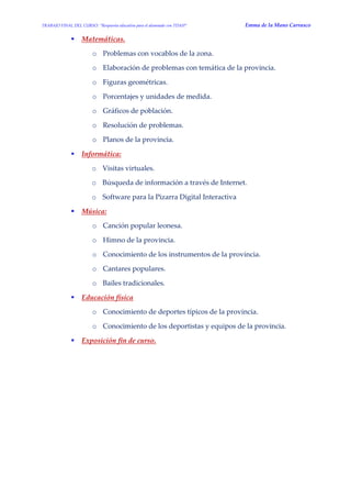 TRABAJO FINAL DEL CURSO: “Respuesta educativa para el alumnado con TDAH” Emma de la Mano Carrasco 
 Matemáticas. 
o Problemas con vocablos de la zona. 
o Elaboración de problemas con temática de la provincia. 
o Figuras geométricas. 
o Porcentajes y unidades de medida. 
o Gráficos de población. 
o Resolución de problemas. 
o Planos de la provincia. 
 Informática: 
o Visitas virtuales. 
o Búsqueda de información a través de Internet. 
o Software para la Pizarra Digital Interactiva 
 Música: 
o Canción popular leonesa. 
o Himno de la provincia. 
o Conocimiento de los instrumentos de la provincia. 
o Cantares populares. 
o Bailes tradicionales. 
 Educación física 
o Conocimiento de deportes típicos de la provincia. 
o Conocimiento de los deportistas y equipos de la provincia. 
 Exposición fin de curso. 
 