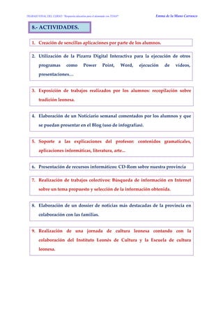 TRABAJO FINAL DEL CURSO: “Respuesta educativa para el alumnado con TDAH” Emma de la Mano Carrasco 
8.- ACTIVIDADES. 
1. Creación de sencillas aplicaciones por parte de los alumnos. 
2. Utilización de la Pizarra Digital Interactiva para la ejecución de otros programas como Power Point, Word, ejecución de vídeos, presentaciones… 
3. Exposición de trabajos realizados por los alumnos: recopilación sobre tradición leonesa. 
4. Elaboración de un Noticiario semanal comentados por los alumnos y que se puedan presentar en el Blog (uso de infografías). 
5. Soporte a las explicaciones del profesor: contenidos gramaticales, aplicaciones informáticas, literatura, arte... 
6. Presentación de recursos informáticos: CD-Rom sobre nuestra provincia 
7. Realización de trabajos colectivos: Búsqueda de información en Internet sobre un tema propuesto y selección de la información obtenida. 
8. Elaboración de un dossier de noticias más destacadas de la provincia en colaboración con las familias. 
9. Realización de una jornada de cultura leonesa contando con la colaboración del Instituto Leonés de Cultura y la Escuela de cultura leonesa. 
 