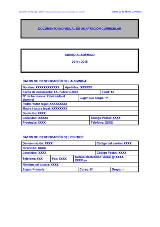 TRABAJO FINAL DEL CURSO: “Respuesta educativa para el alumnado con TDAH” Emma de la Mano Carrasco 
DOCUMENTO INDIVIDUAL DE ADAPTACIÓN CURRICULAR 
CURSO ACADÉMICO 
2014 / 2015 
DATOS DE IDENTIFICACIÓN DEL ALUMNO/A: 
Nombre: XXXXXXXXXXXX 
Apellidos: XXXXXX 
Fecha de nacimiento: XX- Febrero-2002 
Edad: 12 
Nº de hermanos: 2 (incluido el alumno) 
Lugar que ocupa: 1º 
Padre / tutor legal: XXXXXXXXX 
Madre / tutora legal: XXXXXXXX 
Domicilio: XXXX 
Localidad: XXXXX 
Código Postal: XXXX 
Provincia: XXXX 
Teléfono: XXXX 
DATOS DE IDENTIFICACIÓN DEL CENTRO: 
Denominación: XXXX 
Código del centro: XXXX 
Dirección: XXXX 
Localidad: XXXX 
Código Postal: XXXX 
Teléfono: XXX 
Fax: XXXX 
Correo electrónico: XXXX @ XXXX. XXXX.es 
Nombre del tutor/a: XXXX 
Etapa: Primaria 
Curso: 6º 
Grupo: - 
 