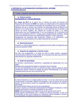 TRABAJO FINAL DEL CURSO: “Respuesta educativa para el alumnado con TDAH” Emma de la Mano Carrasco 
4. SÍNTESIS DE LA INFORMACIÓN CONTENIDA EN EL INFORME PSICOPEDAGÓGICO: 
4.1. Datos y aspectos relevantes de la historia personal del alumno/a: 
a) Historia escolar: 
Escolarizado en 7 centros diferentes. 
En marzo de 2011 en el marco de un informe por parte del Servicio de Psiquiatría del Hospital de XXXX, se realiza una observación de la conducta del niño en el aula y se mantienen entrevistas con el profesor tutor y con la familia. 
Destacar que es un alumno que siempre ha presentado graves problemas de atención en el medio escolar. Se trata de un niño distraído que se percibe a sí mismo de forma negativa. No respeta las normas de clase y no sabe relacionarse con sus compañeros/as ni con sus profesores. En el comienzo de este curso académico 2014/15, aunque sigue protagonizando conflictos, estos se han minimizado de forma muy significativa respecto a cursos anteriores. 
Actualmente se encuentra bajo supervisión médica y en tratamiento, que posiblemente esté influyendo en la mejoría descrita de la situación. 
b) Desarrollo general: 
Presenta un informe elaborado por un gabinete privado donde se especifica que el alumno presenta TDAH. 
c) Aspectos de adaptación y relación social: 
Ha sido muy problemática a lo largo de toda la etapa escolar, causando continuamente conflictos en este ámbito. En el comienzo de este curso 2014/15, esta situación ha mejorado notablemente. 
d) Estilo de aprendizaje: 
Su atención, concentración, autonomía y capacidad de organización son muy bajas. 
Muestra poca capacidad de trabajo y motivación hacia lo escolar 
Su ritmo de aprendizaje es lento, su memoria es baja y sólo es capaz de cierto rendimiento escolar cuando se trabaja de forma individualizada o las tareas escolares tienen que ver con el uso de las TIC. 
4.2. Datos y aspectos relevantes del contexto educativo: 
El Centro Educativo es un colegio público de línea 1 en el que cada curso se está incrementando el alumnado. Dispone de transporte y para el servicio de comedor escolar –al que el alumno asiste con regularidad- han de trasladarse en autobús a otro colegio. 
El Centro también dispone de servicio de madrugadores. 
El Centro cuenta con profesorado especializado de Pedagogía Terapéutica a media jornada y de Audición y Lenguaje compartida con otro centro. 
XXXX está escolarizado en una clase normal, de 25 alumnos de 6º de E.P. 
Recibe apoyos especializados (PT) y también de refuerzo educativo, si bien son insuficientes, ya que, para conseguir un rendimiento escolar aceptable y acorde a sus capacidades, necesitaría más atención individualizada. 
 