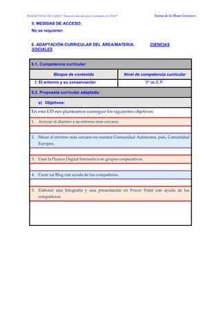 TRABAJO FINAL DEL CURSO: “Respuesta educativa para el alumnado con TDAH” Emma de la Mano Carrasco 
5. MEDIDAS DE ACCESO: 
No se requieren 
6. ADAPTACIÓN CURRICULAR DEL ÁREA/MATERIA: CIENCIAS SOCIALES 
6.1. Competencia curricular: Bloque de contenido Nivel de competencia curricular 
I: El entorno y su conservación 
5º de E.P. 6.2. Propuesta curricular adaptada: a) Objetivos: 
En esta UD nos planteamos conseguir los siguientes objetivos: 1. Acercar al alumno a su entorno más cercano. 
2. Situar el entorno más cercano en nuestra Comunidad Autónoma, país, Comunidad Europea. 
3. Usar la Pizarra Digital Interactiva en grupos cooperativos. 
4. Crear un Blog con ayuda de los compañeros 
5. Elaborar una Infografía y una presentación en Power Point con ayuda de los compañeros. 
 