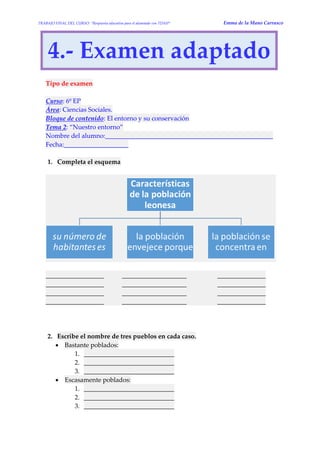 TRABAJO FINAL DEL CURSO: “Respuesta educativa para el alumnado con TDAH” Emma de la Mano Carrasco 
4.- Examen adaptado 
Tipo de examen 
Curso: 6º EP Área: Ciencias Sociales. Bloque de contenido: El entorno y su conservación Tema 2: “Nuestro entorno” Nombre del alumno:____________________________________________________ Fecha:____________________ 
1. Completa el esquema 
__________________ ____________________ _______________ __________________ ____________________ _______________ __________________ ____________________ _______________ __________________ ____________________ _______________ 
2. Escribe el nombre de tres pueblos en cada caso.  Bastante poblados: 1. ____________________________ 2. ____________________________ 3. ____________________________  Escasamente poblados: 1. ____________________________ 2. ____________________________ 3. ____________________________  