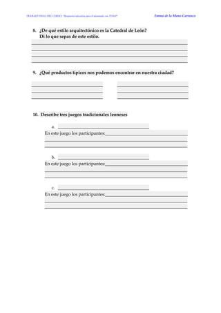 TRABAJO FINAL DEL CURSO: “Respuesta educativa para el alumnado con TDAH” Emma de la Mano Carrasco 
8. ¿De qué estilo arquitectónico es la Catedral de León? Di lo que sepas de este estilo. ______________________________________________________________________ ______________________________________________________________________ ______________________________________________________________________ ______________________________________________________________________ 
9. ¿Qué productos típicos nos podemos encontrar en nuestra ciudad? 
________________________________ ________________________________ ________________________________ ________________________________ ________________________________ ________________________________ 
10. Describe tres juegos tradicionales leoneses 
a. _________________________________________ En este juego los participantes:_____________________________________ ________________________________________________________________ ________________________________________________________________ 
b. _________________________________________ En este juego los participantes:_____________________________________ ________________________________________________________________ ________________________________________________________________ 
c. _________________________________________ En este juego los participantes:_____________________________________ ________________________________________________________________ ________________________________________________________________ 
 