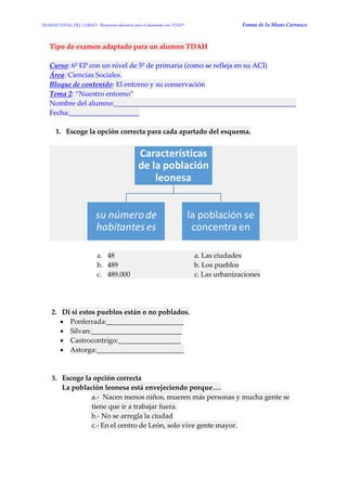 TRABAJO FINAL DEL CURSO: “Respuesta educativa para el alumnado con TDAH” Emma de la Mano Carrasco 
Tipo de examen adaptado para un alumno TDAH 
Curso: 6º EP con un nivel de 5º de primaria (como se refleja en su ACI) Área: Ciencias Sociales. Bloque de contenido: El entorno y su conservación Tema 2: “Nuestro entorno” Nombre del alumno:____________________________________________________ Fecha:____________________ 
1. Escoge la opción correcta para cada apartado del esquema. 
a. 48 a. Las ciudades b. 489 b. Los pueblos c. 489.000 c. Las urbanizaciones 
2. Di si estos pueblos están o no poblados.  Ponferrada:______________________  Silvan:__________________________  Castrocontrigo:__________________  Astorga:_________________________ 
3. Escoge la opción correcta La población leonesa está envejeciendo porque…. a.- Nacen menos niños, mueren más personas y mucha gente se tiene que ir a trabajar fuera. b.- No se arregla la ciudad c.- En el centro de León, solo vive gente mayor. 
 