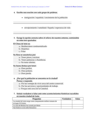 TRABAJO FINAL DEL CURSO: “Respuesta educativa para el alumnado con TDAH” Emma de la Mano Carrasco 
4. Escribe una oración con cada grupo de palabras. 
 inmigración / española / crecimiento de la población 
______________________________________________________________ 
 envejecimiento / natalidad / España / esperanza de vida 
______________________________________________________________ 
5. Escoge la opción correcta sobre el relieve de nuestro entorno, centrándote en estos tres apartados: 
El Clima de león es: a.- Mediterráneo continentalizado b.- Desértico c.- Polar 
Su flora se caracteriza por: a.- Tener pinos y encinas. b.- Tener palmeras y chumberas. c.- No tener árboles. 
Su fauna destaca por tener: a.- Osos pardos. b.- Osos polares. c.- Osos panda. 
6. ¿Por qué la población se concentra en la ciudad? Piensa y responde. a.- Por las ventajas de vivir cerca del centro comercial. b.- Por los servicios y oportunidades de trabajo. c.- Porque está cerca de la Catedral. 
7. Señala verdadero o falso ante estos acontecimientos históricos sucedidos en nuestra ciudad de León. Preguntas Verdadero Falso La ciudad de León surge como campamento militar romano de la Legio VI Victrix. 
La casa de Botines fue creada por Botín 
San Isidoro es de estilo Románico 
 