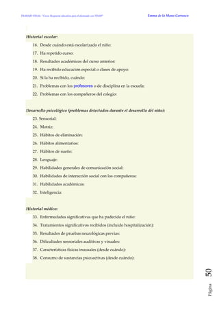 TRABAJO FINAL: “Curso Respuesta educativa para el alumnado con TDAH” Emma de la Mano Carrasco 
Página 50 
Historial escolar: 16. Desde cuándo está escolarizado el niño: 17. Ha repetido curso: 18. Resultados académicos del curso anterior: 19. Ha recibido educación especial o clases de apoyo: 20. Si la ha recibido, cuándo: 21. Problemas con los profesores o de disciplina en la escuela: 22. Problemas con los compañeros del colegio: Desarrollo psicológico (problemas detectados durante el desarrollo del niño): 23. Sensorial: 24. Motriz: 25. Hábitos de eliminación: 26. Hábitos alimentarios: 27. Hábitos de sueño: 28. Lenguaje: 29. Habilidades generales de comunicación social: 30. Habilidades de interacción social con los compañeros: 31. Habilidades académicas: 32. Inteligencia: Historial médico: 33. Enfermedades significativas que ha padecido el niño: 34. Tratamientos significativos recibidos (incluido hospitalización): 35. Resultados de pruebas neurológicas previas: 36. Dificultades sensoriales auditivas y visuales: 37. Características físicas inusuales (desde cuándo): 38. Consumo de sustancias psicoactivas (desde cuándo):  
