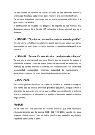 En este trabajo de término de unidad se habla de las diferentes normas y 
estándares de calidad cada uno de estos referidos a la calidad del software. 
Es un punto importante mencionar que las primeras normas pertenecen a la 
gran familia que es ISO. 
A continuación se muestra un desglose de algunas de las normas más 
destacadas dentro de la familia ISO referentes al tema principal que es el 
software. 
La ISO 9011. “Directrices para auditoria de sistema de gestión” 
En esta norma se habla de los diferentes pasos que deberás seguir para ser un 
buen auditor, ya sea interno o externo, tomando como referencia la certificación 
personal. 
La ISO 9126. “Evaluación de calidad en productos de software” 
Es una norma internacional que como bien lo dice se encarga de evaluar la 
calidad del software consta de varias partes de las cuales se desarrollan las 
métricas de calidad internas y externas, sus características son: usabilidad, 
funcionalidad, confiabilidad, eficiencia, capacidad de mantenimiento y 
portabilidad, cada una de estas tiene diferentes subcaracteristicas. 
La ISO 10006 
Esta norma gestiona la calidad de proyectos debido a su nivel de complejidad 
esta norma solo se aplica a proyectos grandes y pequeños, aunque se hace la 
aclaración de que no es una norma que se utiliza para certificación o registros. 
Solo son un conjunto de pasos que nos ayudan a desarrollar productos con una 
mejor calidad. 
PMBOK 
No es más que una colección de buenas prácticas que está reconocida 
internacionalmente por la norma IEEE Std 1490-2003, consta de cinco 
procesos básicos como lo son: iniciación, planificación, ejecución, seguimiento 
y control y como último el cierre. 
 