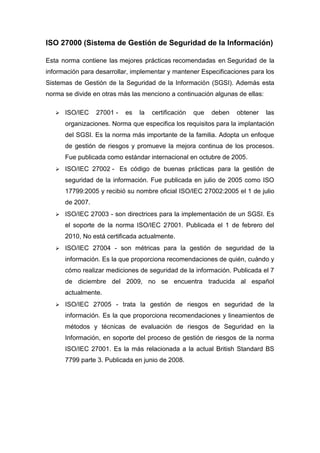 ISO 27000 (Sistema de Gestión de Seguridad de la Información) 
Esta norma contiene las mejores prácticas recomendadas en Seguridad de la 
información para desarrollar, implementar y mantener Especificaciones para los 
Sistemas de Gestión de la Seguridad de la Información (SGSI). Además esta 
norma se divide en otras más las menciono a continuación algunas de ellas: 
 ISO/IEC 27001 - es la certificación que deben obtener las 
organizaciones. Norma que especifica los requisitos para la implantación 
del SGSI. Es la norma más importante de la familia. Adopta un enfoque 
de gestión de riesgos y promueve la mejora continua de los procesos. 
Fue publicada como estándar internacional en octubre de 2005. 
 ISO/IEC 27002 - Es código de buenas prácticas para la gestión de 
seguridad de la información. Fue publicada en julio de 2005 como ISO 
17799:2005 y recibió su nombre oficial ISO/IEC 27002:2005 el 1 de julio 
de 2007. 
 ISO/IEC 27003 - son directrices para la implementación de un SGSI. Es 
el soporte de la norma ISO/IEC 27001. Publicada el 1 de febrero del 
2010, No está certificada actualmente. 
 ISO/IEC 27004 - son métricas para la gestión de seguridad de la 
información. Es la que proporciona recomendaciones de quién, cuándo y 
cómo realizar mediciones de seguridad de la información. Publicada el 7 
de diciembre del 2009, no se encuentra traducida al español 
actualmente. 
 ISO/IEC 27005 - trata la gestión de riesgos en seguridad de la 
información. Es la que proporciona recomendaciones y lineamientos de 
métodos y técnicas de evaluación de riesgos de Seguridad en la 
Información, en soporte del proceso de gestión de riesgos de la norma 
ISO/IEC 27001. Es la más relacionada a la actual British Standard BS 
7799 parte 3. Publicada en junio de 2008. 
 