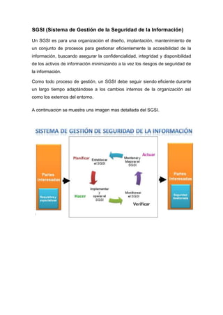 SGSI (Sistema de Gestión de la Seguridad de la Información) 
Un SGSI es para una organización el diseño, implantación, mantenimiento de 
un conjunto de procesos para gestionar eficientemente la accesibilidad de la 
información, buscando asegurar la confidencialidad, integridad y disponibilidad 
de los activos de información minimizando a la vez los riesgos de seguridad de 
la información. 
Como todo proceso de gestión, un SGSI debe seguir siendo eficiente durante 
un largo tiempo adaptándose a los cambios internos de la organización así 
como los externos del entorno. 
A continuacion se muestra una imagen mas detallada del SGSI. 
 