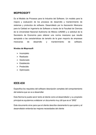 MOPROSOFT 
Es el Modelo de Procesos para la Industria del Software. Un modelo para la 
mejora y evaluación de los procesos de desarrollo y mantenimiento de 
sistemas y productos de software. Desarrollado por la Asociación Mexicana 
para la Calidad en Ingeniería de Software a través de la Facultad de Ciencias 
de la Universidad Nacional Autónoma de México (UNAM) y a solicitud de la 
Secretaría de Economía para obtener una norma mexicana que resulte 
apropiada a las características de tamaño de la gran mayoría de empresas 
mexicanas de desarrollo y mantenimiento de software. 
Niveles de Moprosoft 
 Incompleto 
 Realizado 
 Gestionado 
 Establecido 
 Predecible 
 Optimizado 
IEEE-830 
Especifica los requisitos del software descripción completa del comportamiento 
del sistema que se va a desarrollar 
Esta Norma le puede servir tanto al cliente como al desarrollador y su propósito 
principal es ayudarnos a elaborar un documento muy útil que es el “SRS” 
Este documento sirve para que el cliente describa claramente lo que quiere y el 
desarrollador entienda las mejores necesidades del cliente 
 