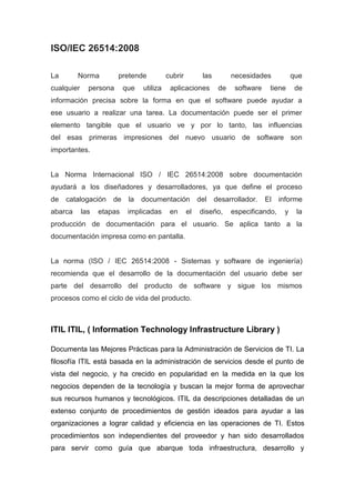 ISO/IEC 26514:2008 
La Norma pretende cubrir las necesidades que 
cualquier persona que utiliza aplicaciones de software tiene de 
información precisa sobre la forma en que el software puede ayudar a 
ese usuario a realizar una tarea. La documentación puede ser el primer 
elemento tangible que el usuario ve y por lo tanto, las influencias 
del esas primeras impresiones del nuevo usuario de software son 
importantes. 
La Norma Internacional ISO / IEC 26514:2008 sobre documentación 
ayudará a los diseñadores y desarrolladores, ya que define el proceso 
de catalogación de la documentación del desarrollador. El informe 
abarca las etapas implicadas en el diseño, especificando, y la 
producción de documentación para el usuario. Se aplica tanto a la 
documentación impresa como en pantalla. 
La norma (ISO / IEC 26514:2008 - Sistemas y software de ingeniería) 
recomienda que el desarrollo de la documentación del usuario debe ser 
parte del desarrollo del producto de software y sigue los mismos 
procesos como el ciclo de vida del producto. 
ITIL ITIL, ( Information Technology Infrastructure Library ) 
Documenta las Mejores Prácticas para la Administración de Servicios de TI. La 
filosofía ITIL está basada en la administración de servicios desde el punto de 
vista del negocio, y ha crecido en popularidad en la medida en la que los 
negocios dependen de la tecnología y buscan la mejor forma de aprovechar 
sus recursos humanos y tecnológicos. ITIL da descripciones detalladas de un 
extenso conjunto de procedimientos de gestión ideados para ayudar a las 
organizaciones a lograr calidad y eficiencia en las operaciones de TI. Estos 
procedimientos son independientes del proveedor y han sido desarrollados 
para servir como guía que abarque toda infraestructura, desarrollo y 
 