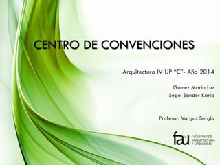 CENTRO DE CONVENCIONES 
Arquitectura IV UP “C”- Año 2014 
Gómez María Luz 
Segui Sander Karla 
Profesor: Vargas Sergio 
1  