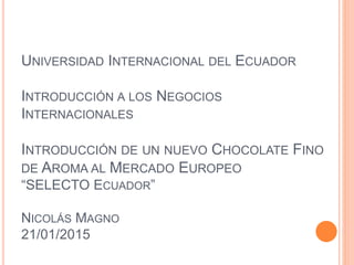 UNIVERSIDAD INTERNACIONAL DEL ECUADOR
INTRODUCCIÓN A LOS NEGOCIOS
INTERNACIONALES
INTRODUCCIÓN DE UN NUEVO CHOCOLATE FINO
DE AROMA AL MERCADO EUROPEO
“SELECTO ECUADOR”
NICOLÁS MAGNO
21/01/2015
 
