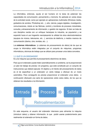 Introducción a la Informática 2014
4 Olga Lucía Gómez. Curso Auxiliar Administrativo
La informática, entonces, ayuda al ser humano en la tarea de potenciar las
capacidades de comunicación, pensamiento y memoria. Es aplicada en varias áreas
de la actividad social, como por ejemplo en aplicaciones multimedia (Windows media,
grabadora de sonidos, Photoshop etc…), arte, ciencia, juegos digitales, investigación,
comunicaciones, robots en las fábricas, control y monitores de procesos industriales,
consulta y almacenamiento de información, o gestión de negocios. Si bien se trata de
una disciplina nacida con un enfoque hacia/para la industria, se popularizó y se
expandió hacia el uso hogareño reemplazando la utilidad de otros electrodomésticos
(equipos de música, televisores, etc…), servicios de telefonía, o medios masivos de
comunicación (diarios, cine, revistas, etc…).
Los sistemas informáticos (o sistemas de procesamiento de datos) de los que se
ocupa la Informática están integrados por el conjunto de máquinas, programas
informáticos y técnicas de trabajo que se utilizan para procesar unos datos concretos.
1.1 QUÉ ES UN ORDENADOR?
Es una máquina que permite el procesamiento electrónico de datos.
Para que el ordenador pueda tratar automáticamente un problema, se le proporcionará
un plan de trabajo de preciso: Un programa, que está constituido por un conjunto de
instrucciones que deberá ejecutar. El objetivo y el interés del procesamiento de datos
es el de especificar a un ordenador un cierto trabajo a efectuar de un modo
automático. Para conseguirlo es preciso proporcionar al ordenador unos datos; a
continuación efectuará una serie de operaciones sobre estos datos, de los que se
obtienen los resultados o la información.
En este esquema, el usuario del ordenador interviene para alimentar la máquina
(introducir datos) y obtener información, la que podrá usarse posteriormente para
realimentar al ordenador en forma de datos.
Entrada Proceso Salida
Retroalimentación
 