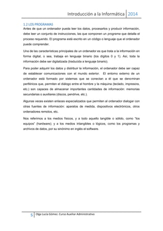 Introducción a la Informática 2014
5 Olga Lucía Gómez. Curso Auxiliar Administrativo
1.2 LOS PROGRAMAS
Antes de que un ordenador pueda leer los datos, procesarlos y producir información,
debe leer un conjunto de instrucciones, las que componen un programa que detalla el
proceso requerido. El programa está escrito en un código o lenguaje que el ordenador
puede comprender.
Una de las características principales de un ordenador es que trata a la información en
forma digital, o sea, trabaja en lenguaje binario (los dígitos 0 y 1). Así, toda la
información debe ser digitalizada (traducida a lenguaje binario).
Para poder adquirir los datos y distribuir la información, el ordenador debe ser capaz
de establecer comunicaciones con el mundo exterior. El entorno externo de un
ordenador está formado por sistemas que se conectan a él que se denominan
periféricos que, permiten el diálogo entre el hombre y la máquina (teclado, impresora,
etc.) son capaces de almacenar importantes cantidades de información: memorias
secundarias o auxiliares (discos, pendrive, etc.).
Algunas veces existen enlaces especializados que permiten al ordenador dialogar con
otras fuentes de información: aparatos de medida, dispositivos electrónicos, otros
ordenadores remotos, etc.
Nos referimos a los medios físicos, y a todo aquello tangible o sólido, como “los
equipos” (hardware); y a los medios intangibles o lógicos, como los programas y
archivos de datos, por su sinónimo en inglés el software.
 
