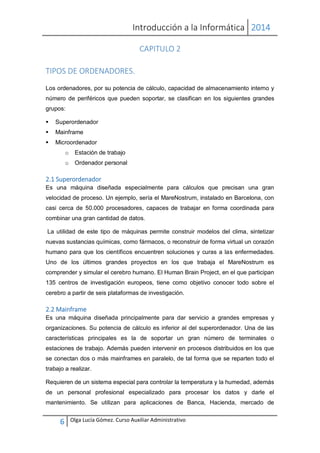 Introducción a la Informática 2014
6 Olga Lucía Gómez. Curso Auxiliar Administrativo
CAPITULO 2
TIPOS DE ORDENADORES.
Los ordenadores, por su potencia de cálculo, capacidad de almacenamiento interno y
número de periféricos que pueden soportar, se clasifican en los siguientes grandes
grupos:
 Superordenador
 Mainframe
 Microordenador
o Estación de trabajo
o Ordenador personal
2.1 Superordenador
Es una máquina diseñada especialmente para cálculos que precisan una gran
velocidad de proceso. Un ejemplo, sería el MareNostrum, instalado en Barcelona, con
casi cerca de 50.000 procesadores, capaces de trabajar en forma coordinada para
combinar una gran cantidad de datos.
La utilidad de este tipo de máquinas permite construir modelos del clima, sintetizar
nuevas sustancias químicas, como fármacos, o reconstruir de forma virtual un corazón
humano para que los científicos encuentren soluciones y curas a las enfermedades.
Uno de los últimos grandes proyectos en los que trabaja el MareNostrum es
comprender y simular el cerebro humano. El Human Brain Project, en el que participan
135 centros de investigación europeos, tiene como objetivo conocer todo sobre el
cerebro a partir de seis plataformas de investigación.
2.2 Mainframe
Es una máquina diseñada principalmente para dar servicio a grandes empresas y
organizaciones. Su potencia de cálculo es inferior al del superordenador. Una de las
características principales es la de soportar un gran número de terminales o
estaciones de trabajo. Además pueden intervenir en procesos distribuidos en los que
se conectan dos o más mainframes en paralelo, de tal forma que se reparten todo el
trabajo a realizar.
Requieren de un sistema especial para controlar la temperatura y la humedad, además
de un personal profesional especializado para procesar los datos y darle el
mantenimiento. Se utilizan para aplicaciones de Banca, Hacienda, mercado de
 