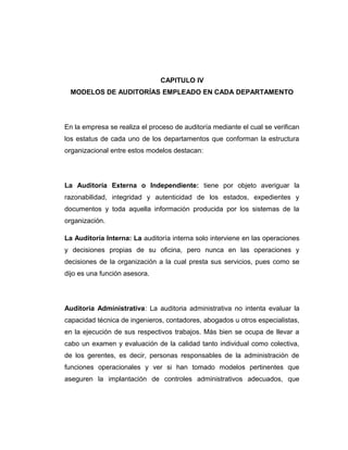 CAPITULO IV
MODELOS DE AUDITORÍAS EMPLEADO EN CADA DEPARTAMENTO
En la empresa se realiza el proceso de auditoría mediante el cual se verifican
los estatus de cada uno de los departamentos que conforman la estructura
organizacional entre estos modelos destacan:
La Auditoría Externa o Independiente: tiene por objeto averiguar la
razonabilidad, integridad y autenticidad de los estados, expedientes y
documentos y toda aquella información producida por los sistemas de la
organización.
La Auditoría Interna: La auditoría interna solo interviene en las operaciones
y decisiones propias de su oficina, pero nunca en las operaciones y
decisiones de la organización a la cual presta sus servicios, pues como se
dijo es una función asesora.
Auditoria Administrativa: La auditoria administrativa no intenta evaluar la
capacidad técnica de ingenieros, contadores, abogados u otros especialistas,
en la ejecución de sus respectivos trabajos. Más bien se ocupa de llevar a
cabo un examen y evaluación de la calidad tanto individual como colectiva,
de los gerentes, es decir, personas responsables de la administración de
funciones operacionales y ver si han tomado modelos pertinentes que
aseguren la implantación de controles administrativos adecuados, que
 