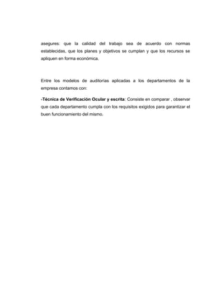 asegures: que la calidad del trabajo sea de acuerdo con normas
establecidas, que los planes y objetivos se cumplan y que los recursos se
apliquen en forma económica.
Entre los modelos de auditorías aplicadas a los departamentos de la
empresa contamos con:
-Técnica de Verificación Ocular y escrita: Consiste en comparar , observar
que cada departamento cumpla con los requisitos exigidos para garantizar el
buen funcionamiento del mismo.
 