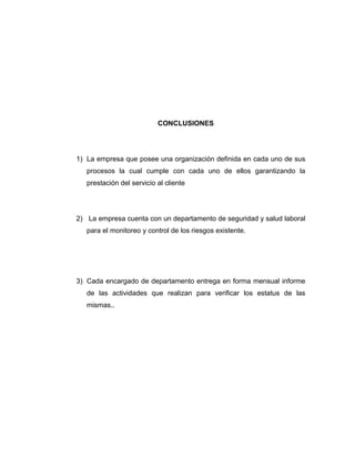 CONCLUSIONES
1) La empresa que posee una organización definida en cada uno de sus
procesos la cual cumple con cada uno de ellos garantizando la
prestación del servicio al cliente
2) La empresa cuenta con un departamento de seguridad y salud laboral
para el monitoreo y control de los riesgos existente.
3) Cada encargado de departamento entrega en forma mensual informe
de las actividades que realizan para verificar los estatus de las
mismas..
 