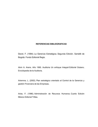 REFERENCIAS BIBLIOGRAFICAS
David, F. (1994). La Gerencia Estratégica. Segunda Edición. Santafé de
Bogotá. Fondo Editorial Regis.
Alvin A. Arens. Año 1995. Auditoria Un enfoque Integral Editorial Océano.
Enciclopedia de la Auditoria.
Ariemma, L. (2002). Plan estratégico orientado al Control de la Gerencia y
gestión Financiera de las Empresas.
Arias, F. (1996). Administración de Recursos Humanos. Cuarta Edición
México Editorial Trillas.
 