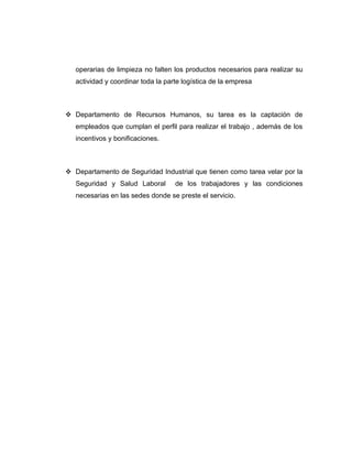 operarias de limpieza no falten los productos necesarios para realizar su
actividad y coordinar toda la parte logística de la empresa
 Departamento de Recursos Humanos, su tarea es la captación de
empleados que cumplan el perfil para realizar el trabajo , además de los
incentivos y bonificaciones.
 Departamento de Seguridad Industrial que tienen como tarea velar por la
Seguridad y Salud Laboral de los trabajadores y las condiciones
necesarias en las sedes donde se preste el servicio.
 