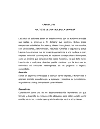CAPITULO III
POLÍTICAS DE CONTROL DE LA EMPRESA
Las áreas de actividad, están en relación directa con las funciones básicas
que realiza la empresa a fin de lograr sus objetivos. Dichas áreas
comprenden actividades, funciones y labores homogéneas; las más usuales
son: Operaciones, Administración, Recursos Humanos y Seguridad y Salud
Laboral. La estructura que se presenta corresponde a una mediana o gran
empresa industrial; por otra parte, es necesario conceptualizar a la empresa
como un sistema que comprende las cuatro funciones, ya que darle mayor
importancia a cualquiera de éstas podría ocasionar que la empresa se
convirtiera en secciones heterogéneas sin un propósito u objetivo
consolidado.
Gerencia
Marca los objetivos estratégicos a alcanzar por la empresa, y funcionales a
alcanzar porcada departamento, y supervisa y coordina su cumplimiento,
asignando recursos y presupuestos para cada uno.
Operaciones
Considerado como uno de los departamentos más importantes, ya que
formula y desarrolla los métodos más adecuados para poder cumplir con lo
establecido en las contrataciones y brindar el mejor servicio a los clientes.
 
