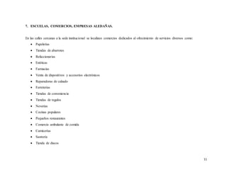 11
7. ESCUELAS, COMERCIOS, EMPRESAS ALEDAÑAS.
En las calles cercanas a la sede institucional se localizan comercios dedicados al ofrecimiento de servicios diversos como:
 Papelerías
 Tiendas de abarrotes
 Refaccionarias
 Estéticas
 Farmacias
 Venta de dispositivos y accesorios electrónicos
 Reparadoras de calzado
 Ferreterías
 Tiendas de conveniencia
 Tiendas de regalos
 Neverías
 Cocinas populares
 Pequeños restaurantes
 Comercio ambulante de comida
 Carnicerías
 Sastrería
 Tienda de discos
 