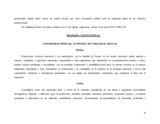 14
profesorado existen ahora vacíos de control escolar que sería conveniente notificar para la realización plena de los objetivos
institucionales.
En el anexo 4 colocó los puntos tratados por el aún vigente reglamento escolar de la sede UPAV/ EDUCAP.
FILOSOFÍA INSTITUCIONAL.
UNIVERSIDAD POPULAR AUTÓNOMA DE VERACRUZ/ EDUCAP.
Misión:
Proporcionar servicios educativos y de capacitación, con la finalidad de formar, en los niveles educativos medio superior y
superior, estudiantes y egresados autónomos, responsables y auto-organizados, que sustentados en el autodidactismo creativo y crítico,
puedan resolver problemas y necesidades, con un profundo compromiso y sensibilidad social hacia su entorno, basados en el respeto,
solidaridad, fraternidad y ética, fomentando la colaboración y la continuidad en la atención de la demanda educativa, a través dela
capacitación, formación e investigación permanente, con un equipo de profesionales competentes que compartan el ideal por la
educación.
Visión:
Consolidarse como una universidad líder, a través de la constante actualización de sus planes y programas, desarrollando
investigadores, llegando a diferentes tipos de poblaciones mediante estrategias educativas pertinentes, programas propios y excelencia
académica e innovadora en las diferentes modalidades educativas, incrementando las oportunidades de desarrollo profesional y
 