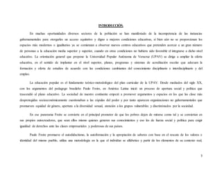 3
INTRODUCCIÓN.
En muchas oportunidades diversos sectores de la población se han manifestado de la incompetencia de las instancias
gubernamentales para otorgarles un acceso equitativo y digno a mejores condiciones educativas, si bien aún no se proporcionan los
espacios más modernos o igualitarios ya se comienzan a observar nuevos centros educativos que pretenden acercar a un gran número
de personas a la educación media superior y superior, cuando en otras condiciones no hubiera sido favorable el integrarse a dicho nivel
educativo. La orientación general que propone la Universidad Popular Autónoma de Veracruz (UPAV) se dirige a ampliar la oferta
educativa, en el sentido de implantar en el nivel superior, planes, programas y sistemas de acreditación escolar que adecuen la
formación y oferta de estudios de acuerdo con las condiciones cambiantes del conocimiento disciplinario e interdisciplinario y del
empleo.
La educación popular es el fundamento teórico-metodológico del plan curricular de la UPAV. Desde mediados del siglo XX,
con los argumentos del pedagogo brasileño Paulo Freire, en América Latina inició un proceso de apertura social y política que
trascendió al plano educativo. La sociedad de nuestro continente empezó a promover argumentos y espacios en los que las clase más
desprotegidas socioeconómicamente cuestionaban a las cúpulas del poder y por tanto aparecen organizaciones no gubernamentales que
promueven equidad de género, apertura a la diversidad sexual, atención a los grupos vulnerables y discriminados por la sociedad.
En ese panorama Freire se convierte en el principal promotor de que los pobres dejen de mirarse como tal y se conviertan en
sus propios autocreadores, que sean ellos mismo quienes generen sus conocimientos y eso les de fuerza social y política para exigir
igualdad de derechos ante las clases empresariales y poderosas de sus países.
Paulo Freire promueve el autodidactismo, la autoformación y la apropiación de saberes con base en el rescate de los valores e
identidad del mismo pueblo, utiliza una metodología en la que el individuo se alfabetice y partir de los elementos de su contexto real,
 