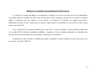 37
PROPUESTA DE MEJORA DE DESARROLLO INSTITUCIONAL.
La carencia de un registro ágil, digital de la documentación y estadística de la sede en que laboro hace que mis planteamientos
sean sencillos además de considerar que dicho centro de labor sigue en franco crecimiento y por tanto no le es posible a la directora
solidaria el proporcionar fatos más amplios de lo que acontece en la dinámica de la institución. De cualquier forma pongo a
consideración mis puntos de vista y proyecciones de acciones a seguir apoyado en la experiencia de casi tres años de labor con que
cuento es ésta sede UPAV.
En la construcción de una propuesta funcional para la sede UPAV, en que me desarrollo, es preciso presentarla primeramente
con un análisis FODA (Fortalezas, oportunidades, debilidades y amenazas) en el que se visualicen notoriamente las características más
relevantes de lo que apremia atender entre las necesidades y proyecciones de la institución.
Posteriormente se hace un listado de actividades que tiendan a materializar la atención prioritaria de lo que el día de hoy ocurre
en la presente sede UPAV/ EDUCAP.
 