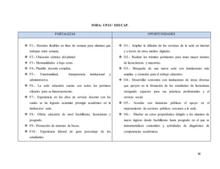 38
FODA- UPAV/ EDUCAP.
FORTALEZAS OPORTUNIDADES
 F1.- Horarios flexibles en fines de semana para alumnos que
trabajan entre semana.
 F2.- Ubicación céntrica del plantel.
 F3.- Mensualidades a bajo costo.
 F4.- Plantilla docente completa.
 F5.- Funcionalidad, transparencia institucional y
administrativa.
 F6.- La sede educativa cuenta con todos los permisos
oficiales para su funcionamiento.
 F7.- Experiencia en los años de servicio docente con los
cuales se ha logrado acumular prestigio académico en la
institución/ sede.
 F8.- Oferta educativa de nivel bachillerato, licenciatura y
posgrado.
 F9.- Promoción de sistemas de becas.
 F10.- Experiencia laboral de gran porcentaje de los
estudiantes.
 O1.- Ampliar la difusión de los servicios de la sede en internet
y a través de otros medios digitales.
 O2.- Realizar los trámites pertinentes para tener mayor número
de licenciaturas y maestrías.
 O3.- Búsqueda de una nueva sede con instalaciones más
amplias y cómodas para el trabajo educativo.
 O4.- Desarrollar convenios con instituciones de áreas diversas
que apoyen en la formación de los estudiantes de licenciatura
otorgando espacios para sus prácticas profesionales y el
servicio social.
 O5.- Acordar con instancias públicas el apoyo en el
mejoramiento de servicios públicos cercanos a la sede.
 O6.- Diseñar un curso propedéutico dirigido a los alumnos de
nuevo ingreso desde bachillerato hasta posgrado en el que se
instrumentalicen contenidos y actividades de diagnóstico de
competencias académicas.
 