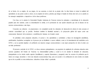 4
de su barrio, de su empleo, de sus juegos, de sus carencias, es decir de su propia vida. La idea básica es tomar la realidad del
aprendiente en una praxis social, es decir, en un conjunto de teoría y práctica que integre el mundo de forma más real y no se pierda en
los mensajes manipulados e impositivos de las clases poderosas.
Con base en lo anterior la Universidad Popular Autónoma de Veracruz retoma los principios y metodología de la educación
popular para dar sustento, como su denominación lo señala, en la promoción de una opción educativa que esté al alcance de los
sectores socioeconómicos más bajos.
Concentra sus esfuerzos en proporcionar a la comunidad escolar los elementos de interacción de saberes lo más cercanos al
contexto sociocultural que se percibe. Involucra también la identidad nacional y la proyección global del sujeto como una
consecuencia funcional de la conciencia y sensibilización humana en el mundo actual.
Es prioridad, como propuesta educativa, el acercar a los aprendientes a actividades y líneas de investigación autodidácta,
autoformativa, haciéndose acompañar en el proceso por un facilitador o asesor solidario, como es la denominación del catedrático en la
UPAV, y así se permita impulsar a la población con mayores rezagos socioeconómicos a una mejor perspectiva de vida al contar con
un título profesional.
El proyecto curricular de la UPAV, se aboca entonces principalmente a un propósito de ampliación de cobertura educativa entre
sectores populares del Estado de Veracruz. La intencionalidad política y social es la de atender la demanda de educación,
principalmente en los niveles medio superior (bachillerato) y superior (licenciatura y posgrado) entre los sectores de población que lo
tienen con rezago, inconcluso o viven una situación socioeconómica baja, para así acceder a la certificación de estos niveles de estudio
que no les es posible en otras instituciones educativas de tipo oficial o particular.
 