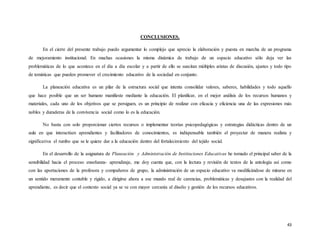 43
CONCLUSIONES.
En el cierre del presente trabajo puedo argumentar lo complejo que aprecio la elaboración y puesta en marcha de un programa
de mejoramiento institucional. En muchas ocasiones la misma dinámica de trabajo de un espacio educativo sólo deja ver las
problemáticas de lo que acontece en el día a día escolar y a partir de ello se suscitan múltiples aristas de discusión, ajustes y todo tipo
de temáticas que pueden promover el crecimiento educativo de la sociedad en conjunto.
La planeación educativa es un pilar de la estructura social que intenta consolidar valores, saberes, habilidades y todo aquello
que hace posible que un ser humano manifieste mediante la educación. El planificar, en el mejor análisis de los recursos humanos y
materiales, cada uno de los objetivos que se persiguen, es un principio de realizar con eficacia y eficiencia una de las expresiones más
nobles y duraderas de la convivencia social como lo es la educación.
No basta con solo proporcionar ciertos recursos o implementar teorías psicopedagógicas y estrategias didácticas dentro de un
aula en que interactúen aprendientes y facilitadores de conocimientos, es indispensable también el proyectar de manera realista y
significativa el rumbo que se le quiere dar a la educación dentro del fortalecimiento del tejido social.
En el desarrollo de la asignatura de Planeación y Administración de Instituciones Educativas he tomado el principal saber de la
sensibilidad hacia el proceso enseñanza- aprendizaje, me doy cuenta que, con la lectura y revisión de textos de la antología así como
con las aportaciones de la profesora y compañeros de grupo, la administración de un espacio educativo va modificándose de mirarse en
un sentido meramente contable y rígido, a dirigirse ahora a ese mundo real de carencias, problemáticas y desajustes con la realidad del
aprendiente, es decir que el contexto social ya se ve con mayor cercanía al diseño y gestión de los recursos educativos.
 