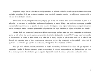 44
El presente trabajo, aún en la sencillez de datos y expresiones de propuesta, considero que me deja un crecimiento notable en la
asociación metodológica de lo que los autores mencionan como base de la planeación educativa y su reflejo en el contexto social, en
este caso de una institución educativa.
Existen áreas de mi perfil profesional como pedagogo que no me son del todo fluidas en su comprensión, ni gratas en su
aplicación, y en ese marco yo consideraba a la administración educativa. Lo anterior debido a que miraba con molestia que los análisis
y conceptualizaciones teóricas no se ajustaban al medio educativo de mi país y como expresé anteriormente es un punto de apertura
para mí el considerar autores y vertientes profesionales que ya relaciono con mayor sinceridad los campos de discusión de la realidad.
Al mirar desde otra perspectiva, la sede en que laboro como docente, me hace asumir con mayor compromiso mi trabajo y así
aportar no sólo saberes sino también acciones que consoliden los objetivos institucionales. La sede UPAV en que tengo la oportunidad
de desenvolverme, ha crecido de forma notable en el último par de años y ello para mí que he estado desde casi su fundación, me
desborda en emociones gratas y hace comprometerme mayormente en que siga prosperando su funcionalidad y sobre todo la
aportación a los estudiantes que depositan en nosotros una parte importante de su crecimiento académico.
Creo que podía haberme percatado anteriormente de muchas necesidades y problemáticas de la sede, sólo que el ponerlas en
organización y análisis de formatos, encuadres teóricos y proyecciones de objetivos institucionales me hace finalmente estar más cierto
de los alcances y recursos de la institución que no se pueden dejar de lado cuando de actualizar y trascender la educación se trata.
 
