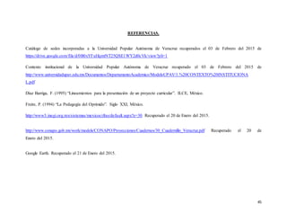 45
REFERENCIAS.
Catálogo de sedes incorporadas a la Universidad Popular Autónoma de Veracruz recuperados el 03 de Febrero del 2015 de
https://drive.google.com/file/d/0B0xYFuIfqmtNT25QSE1WY2d0cVk/view?pli=1
Contexto institucional de la Universidad Popular Autónoma de Veracruz recuperado el 03 de Febrero del 2015 de
http://www.universidadupav.edu.mx/Documentos/DepartamentoAcademico/ModeloUPAV/1.%20CONTEXTO%20INSTITUCIONA
L.pdf
Díaz Barriga, F. (1995) “Lineamientos para la presentación de un proyecto curricular”. ILCE, México.
Freire, P. (1994) “La Pedagogía del Oprimido”. Siglo XXI, México.
http://www3.inegi.org.mx/sistemas/mexicocifras/default.aspx?e=30 Recuperado el 20 de Enero del 2015.
http://www.conapo.gob.mx/work/models/CONAPO/Proyecciones/Cuadernos/30_Cuadernillo_Veracruz.pdf Recuperado el 20 de
Enero del 2015.
Google Earth. Recuperado el 21 de Enero del 2015.
 