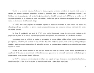 5
También es un propósito relevante el reformar los planes, programas y sistemas curriculares de educación media superior y
superior que permitan aprendizajes progresivos, escalables y alternativos para la adquisición de competencias laborales, y de
habilidades para el aprendizaje por toda la vida. Es algo trascendental en el modelo propuesto por la UPAV el ser un impulsor para el
crecimiento productivo de los egresados al contar con estudios y certificaciones que los acrediten en los espacios laborales en que ya
muchos se desenvuelven desde hace cierto tiempo.
La UPAV, tiene como propósito el implementar espacios de preparación académica de corte superior con modelos de
educación popular que se amolden a los tiempos, espacios y recursos diversos que tiene cercanos el sector que mayormente hará uso de
este servicio educativo.
La forma de participación que aporta la UPAV, como principal dependencia a cargo de este proyecto curricular, es de
proporcionar la gestión de los espacios adecuados y del personal más capacitado para desenvolverse en la facilitación de saberes.
Los recursos físicos de la UPAV se localizan en la ocupación de escuelas, oficinas públicas y hasta espacios proporcionados
por empresas y particulares para desarrollar su tarea educativa. No existen instalaciones propias por lo que dado el factor popular y de
atención a grupos en rezago socioeconómico, la universidad se acerca las opciones menos conflictivas y de desembolso para quienes
requieren su servicio.
El pago de los asesores solidarios es por parte del gobierno del Estado de Veracruz y otros insumos necesarios para el
cumplimiento de las clases es proporcionado por las diferentes sedes que como se ha mencionado anteriormente son facilitadas por la
propia sociedad en sus diferentes alcances productivos.
La UPAV es entonces el punto de origen de mi trabajo, pues a partir de lo que plantea en su proyección y filosofía educativa,
trataré de asociarlo a la sede en que me localizo en búsqueda de una amplia y sólida mejora institucional.
 