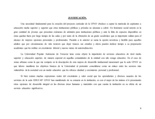 6
JUSTIFICACIÓN.
Una necesidad fundamental para la creación del proyecto curricular de la UPAV obedece a captar la matrícula de aspirantes a
educación media superior y superior que otras instituciones públicas y privadas no alcanzan a cubrir. Un fenómeno social notorio es la
gran cantidad de jóvenes que presentan exámenes de admisión para instituciones públicas y ante la falta de espacios disponibles en
éstas quedan fuera por largo tiempo de las aulas y por tanto de la obtención de un grado académico que es importante validar para el
alcance de mejores opciones personales y profesionales. Paralelo a lo anterior se suma la opción novedosa y factible para aquellos
adultos que por circunstancias de vida tuvieron que dejar truncos sus estudios y ahora pueden dedicar tiempo a su preparación
académica que les reditúe en crecimiento laboral y nuevas metas de autorrealización.
La Universidad Popular Autónoma de Veracruz tiene como objeto la impartición de servicios educativos de nivel medio
superior y educación superior, de manera especial en aquellas comunidades de la entidad con alto rezago educativo. En el caso de
zonas urbanas como la que me compete en la descripción de esta mejora de desarrollo institucional mencionaré que la sede UPAV en
que laboro manifiesta los objetivos básicos de la Universidad al pretender consolidarse como un enlace entre los sectores más
vulnerables de la sociedad con un medio educativo que les ofrezca claridad y crecimiento personal y profesional.
Si bien existen muchas expresiones reales del crecimiento y valor social que los aprendientes y diversos usuarios de los
servicios de la sede EDUCAP/ UPAV han manifestado de su estancia en la institución, es con el mejor de los ánimos el ir presentando
otras opciones de desarrollo integral en las diversas áreas humanas y materiales con que cuenta la institución en su oferta de un
servicio educativo significativo.
 