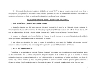 7
El ir determinando las diferentes fortalezas y debilidades de la sede UPAV en que me encuentro, me apoyará en dar forma a
esta propuesta que significará dar trascendencia a los conceptos aprendidos en el área de administración educativa al relacionarlos con
un ejemplo real y cercano en el sitio en que desarrollo mi experiencia profesional como pedagogo.
MARCO CONTEXTUAL DE UNA INSTITUCIÓN EDUCATIVA.
1. DESCRIPCIÓN DE LA COMUNIDAD/ LOCALIDAD.
La institución educativa que elegí para desarrollar mi marco contextual es la sede de la Universidad Popular Autónoma de
Veracruz (UPAV) ubicada en las instalaciones de Educación y Capacitación (EDUCAP) localizada en la calle de Horacio Díaz no. 143
entre las calles de Héroes de Puebla y Negrete, colonia Zaragoza de la Ciudad y Puerto de Veracruz, Veracruz, México.
Se encuentra en colindancia con el centro histórico de Veracruz, lo que la convierte en un espacio habitacional de alta población
vecinal y de traslado tanto comercial como de ofrecimientos de servicios.
Es una colonia que diariamente mira pasar el traslado de población de otros lugares del Municipio pues atraviesa rutas que
conectan al centro con avenidas y otras zonas de importancia productiva y social del Ayuntamiento de Veracruz.
2. NIVEL SOCIOECONÓMICO.
Centrándome en la descripción de la colonia Zaragoza, comenzaré mencionando que se considera como zona habitacional urbana
de clase social media- alta. La anterior categorización del poder adquisitivo de la localidad hace que en su recorrido se ofrezcan
actividades productivas terciarias principalmente, si bien existen diversidad de opciones pues se localizan tanto locales con ofertas de
comida, ropa, calzado, abarrotes y otros, con precios populares así mismo se detectan boutiques, pequeñas plazas comerciales y
oficinas que rebasan el nivel de microempresarios. Lo anterior es muestra de la economía complementaria que se vive en el lugar.
 
