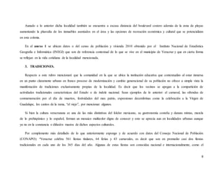 8
Aunado a lo anterior dicha localidad también se encuentra a escasa distancia del boulevard costero además de la zona de playas
aumentando la plusvalía de los inmuebles asentados en el área y las opciones de recreación económica y cultural que se potencializan
en esta colonia.
En el anexo 1 se ubican datos o del censo de población y vivienda 2010 obtenido por el Instituto Nacional de Estadística
Geografía e Informática (INEGI) que son de referencia contextual de lo que se vive en el municipio de Veracruz y que en cierta forma
se reflejan en la vida cotidiana de la localidad mencionada.
3. TRADICIONES.
Respecto a este rubro mencionaré que la comunidad en la que se ubica la institución educativa que contextualizo al estar inmersa
en un punto claramente urbano en franco proceso de modernización y cambio generacional de su población no ofrece a simple vista la
manifestación de tradiciones exclusivamente propias de la localidad. Es decir que los vecinos se apegan a la compartición de
actividades tradicionales características del Estado o de índole nacional. Sean ejemplos de lo anterior: el carnaval, las ofrendas de
conmemoración por el día de muertos, festividades del mes patrio, expresiones decembrinas como la celebración a la Virgen de
Guadalupe, los cantos de la rama, “el viejo”, por mencionar algunos.
Si bien la cultura veracruzana es una de las más distintivas del folclor mexicano, su gastronomía costeña y danzas mixtas, mezcla
de lo prehispánico y lo español, forman un mosaico multicolor digno de conocer y esto se aprecia aun en localidades urbanas aunque
ya no en la constancia o difusión masiva de dichos aspectos culturales.
Por complemento más detallado de lo que anteriormente expongo y de acuerdo con datos del Consejo Nacional de Población
(CONAPO): “Veracruz celebra 561 fiestas titulares, 64 ferias y 43 carnavales, es decir que son en promedio casi dos fiestas
tradicionales en cada uno de los 365 días del año. Algunas de estas fiestas son conocidas nacional e internacionalmente, como el
 