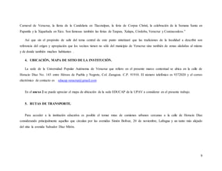 9
Carnaval de Veracruz, la fiesta de la Candelaria en Tlacotalpan, la feria de Corpus Christi, la celebración de la Semana Santa en
Papantla y la Xiqueñada en Xico. Son famosas también las ferias de Tuxpan, Xalapa, Córdoba, Veracruz y Coatzacoalcos.”
Así que sin el propósito de salir del tema central de este punto sintetizaré que las tradiciones de la localidad a describir son
referencia del origen y apropiación que los vecinos tienen no sólo del municipio de Veracruz sino también de zonas aledañas al mismo
y de donde también muchos habitantes .
4. UBICACIÓN, MAPA DE SITIO DE LA INSTITUCIÓN.
La sede de la Universidad Popular Autónoma de Veracruz que refiero en el presente marco contextual se ubica en la calle de
Horacio Díaz No. 143 entre Héroes de Puebla y Negrete, Col. Zaragoza. C.P. 91910. El número telefónico es 9372020 y el correo
electrónico de contacto es educap.veracruz@gmail.com
En el anexo 2 se puede apreciar el mapa de ubicación de la sede EDUCAP de la UPAV a considerar en el presente trabajo.
5. RUTAS DE TRANSPORTE.
Para acceder a la institución educativa es posible el tomar rutas de camiones urbanos cercanas a la calle de Horacio Díaz
considerando principalmente aquellas que circulan por las avenidas Simón Bolívar, 20 de noviembre, Lafragua y un tanto más alejado
del sitio la avenida Salvador Díaz Mirón.
 