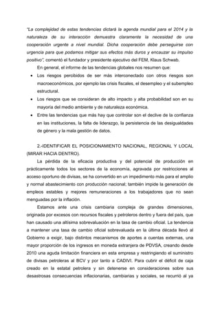 “La complejidad de estas tendencias dictará la agenda mundial para el 2014 y la
naturaleza de su interacción demuestra claramente la necesidad de una
cooperación urgente a nivel mundial. Dicha cooperación debe perseguirse con
urgencia para que podamos mitigar sus efectos más duros y encauzar su impulso
positivo”, comentó el fundador y presidente ejecutivo del FEM, Klaus Schwab.
En general, el informe de las tendencias globales nos resumen que:
• Los riesgos percibidos de ser más interconectado con otros riesgos son
macroeconómicos, por ejemplo las crisis fiscales, el desempleo y el subempleo
estructural.
• Los riesgos que se consideran de alto impacto y alta probabilidad son en su
mayoría del medio ambiente y de naturaleza económica.
• Entre las tendencias que más hay que controlar son el declive de la confianza
en las instituciones, la falta de liderazgo, la persistencia de las desigualdades
de género y la mala gestión de datos.
2.-IDENTIFICAR EL POSICIONAMIENTO NACIONAL, REGIONAL Y LOCAL
(MIRAR HACIA DENTRO).
La pérdida de la eficacia productiva y del potencial de producción en
prácticamente todos los sectores de la economía, agravada por restricciones al
acceso oportuno de divisas, se ha convertido en un impedimento más para el amplio
y normal abastecimiento con producción nacional; también impide la generación de
empleos estables y mejores remuneraciones a los trabajadores que no sean
menguadas por la inflación.
Estamos ante una crisis cambiaria compleja de grandes dimensiones,
originada por excesos con recursos fiscales y petroleros dentro y fuera del país, que
han causado una altísima sobrevaluación en la tasa de cambio oficial. La tendencia
a mantener una tasa de cambio oficial sobrevaluada en la última década llevó al
Gobierno a exigir, bajo distintos mecanismos de aportes a cuentas externas, una
mayor proporción de los ingresos en moneda extranjera de PDVSA, creando desde
2010 una aguda limitación financiera en esta empresa y restringiendo el suministro
de divisas petroleras al BCV y por tanto a CADIVI. Para cubrir el déficit de caja
creado en la estatal petrolera y sin detenerse en consideraciones sobre sus
desastrosas consecuencias inflacionarias, cambiarias y sociales, se recurrió al ya
 